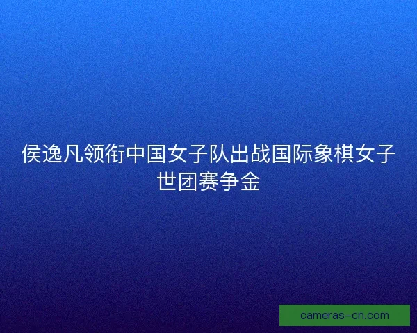 侯逸凡领衔中国女子队出战国际象棋女子世团赛争金